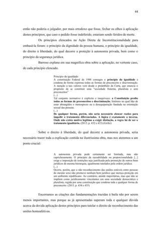 44
então não poderia o julgador, por mais ortodoxo que fosse, fechar os olhos à aplicação
destes princípios, que caso o pedido fosse indeferido, estariam sendo feridos de morte.
Os princípios elencados na Ação Direta de Inconstitucionalidade para
embasá-la foram: o princípio da dignidade da pessoa humana, o princípio da igualdade,
do direito à liberdade, do qual decorre a proteção à autonomia privada, bem como o
princípio da segurança jurídica.
Barroso explana em sua magnífica obra sobre a aplicação, no vertente caso,
de cada princípio elencado.
Princípio da igualdade:
A constituição Federal de 1988 consagra o princípio da igualdade e
condena de forma expressa todas as formas de preconceito e discriminação.
A menção a tais valores vem desde o preâmbulo da Carta, que enuncia o
propósito de se constituir uma “sociedade fraterna, pluralista e sem
preconceitos”
(...)
Tal conjunto normativo é explicito e inequívoco: a Constituição proíbe
todas as formas de preconceitos e discriminação, binômio no qual hão de
estar abrangidos o menosprezo ou a desequiparação fundada na orientação
sexual das pessoas.
(...)
De qualquer forma, porém, não seria necessário elencar razões para
impedir o tratamento diferenciados. A lógica é exatamente a inversa.
Onde não exista motivo legítimo a exigir distinção, a regra há de ser o
tratamento igualitário. (2013, p. 432 e 433) (Grifei)
Sobre o direito à liberdade, do qual decorre a autonomia privada, seria
necessário trazer toda a explicação contida na ilustríssima obra, mas nos ateremos a um
ponto crucial:
A autonomia privada pode certamente ser limitada, mas não
caprichosamente. O princípio da razoabilidade ou proporcionalidade [...]
exige a imposição de restrições seja justificada pela promoção de outros bens
jurídicos de mesma hierarquia, igualmente tutelados pela ordem jurídica.
(...)
Ocorre, porém, que o não reconhecimento das uniões estáveis entre pessoas
do mesmo sexo não promove nenhum bem jurídico que mereça proteção em
um ambiente republicano. Ao contrário, atende majoritárias, mas que não se
impõem como juridicamente vinculantes em uma sociedade democrática e
pluralista, regida por uma constituição que condena toda e qualquer forma de
preconceito. (2013, p. 434 e 435)
Encerramos as citações das fundamentações trazidas à baila não por serem
menos importantes, mas porque as já apresentadas superam toda e qualquer dúvida
acerca da devida aplicação destes princípios para tutelar o direito de reconhecimento das
uniões homoafetivas.
 