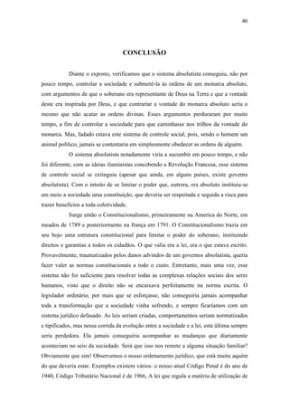 46
CONCLUSÃO
Diante o exposto, verificamos que o sistema absolutista conseguiu, não por
pouco tempo, controlar a sociedade e submetê-la às ordens de um monarca absoluto,
com argumentos de que o soberano era representante de Deus na Terra e que a vontade
deste era inspirada por Deus, e que contrariar a vontade do monarca absoluto seria o
mesmo que não acatar as ordens divinas. Esses argumentos perduraram por muito
tempo, a fim de controlar a sociedade para que caminhasse nos trilhos da vontade do
monarca. Mas, fadado estava este sistema de controle social, pois, sendo o homem um
animal político, jamais se contentaria em simplesmente obedecer as ordens de alguém.
O sistema absolutista notadamente viria a sucumbir em pouco tempo, e não
foi diferente, com as ideias iluministas concebendo a Revolução Francesa, esse sistema
de controle social se extinguiu (apesar que ainda, em alguns países, existe governo
absolutista). Com o intuito de se limitar o poder que, outrora, era absoluto instituiu-se
em meio a sociedade uma constituição, que deveria ser respeitada e seguida a risca para
trazer benefícios a toda coletividade.
Surge então o Constitucionalismo, primeiramente na America do Norte, em
meados de 1789 e posteriormente na frança em 1791. O Constitucionalismo trazia em
seu bojo uma estrutura constitucional para limitar o poder do soberano, instituindo
direitos e garantias a todos os cidadãos. O que valia era a lei, era o que estava escrito.
Provavelmente, traumatizados pelos danos advindos de um governos absolutista, queria
fazer valer as normas constitucionais a todo o custo. Entretanto, mais uma vez, esse
sistema não foi suficiente para resolver todas as complexas relações sociais dos seres
humanos, visto que o direito não se encaixava perfeitamente na norma escrita. O
legislador ordinário, por mais que se esforçasse, não conseguiria jamais acompanhar
toda a transformação que a sociedade vinha sofrendo, e sempre ficaríamos com um
sistema jurídico defasado. As leis seriam criadas, comportamentos seriam normatizados
e tipificados, mas nessa corrida da evolução entre a sociedade e a lei, esta última sempre
seria perdedora. Ela jamais conseguiria acompanhar as mudanças que diariamente
aconteciam no seio da sociedade. Será que isso nos remete a alguma situação familiar?
Obviamente que sim! Observemos o nosso ordenamento jurídico, que está muito aquém
do que deveria estar. Exemplos existem vários: o nosso atual Código Penal é do ano de
1940, Código Tributário Nacional é de 1966, A lei que regula a matéria de utilização de
 