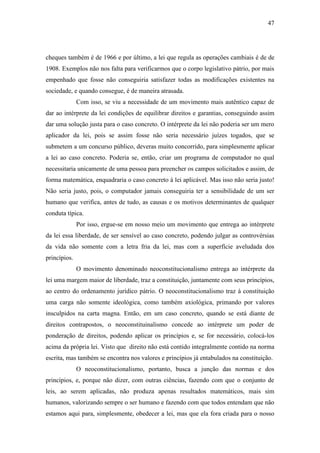 47
cheques também é de 1966 e por último, a lei que regula as operações cambiais é de de
1908. Exemplos não nos falta para verificarmos que o corpo legislativo pátrio, por mais
empenhado que fosse não conseguiria satisfazer todas as modificações existentes na
sociedade, e quando consegue, é de maneira atrasada.
Com isso, se viu a necessidade de um movimento mais autêntico capaz de
dar ao intérprete da lei condições de equilibrar direitos e garantias, conseguindo assim
dar uma solução justa para o caso concreto. O intérprete da lei não poderia ser um mero
aplicador da lei, pois se assim fosse não seria necessário juízes togados, que se
submetem a um concurso público, deveras muito concorrido, para simplesmente aplicar
a lei ao caso concreto. Poderia se, então, criar um programa de computador no qual
necessitaria unicamente de uma pessoa para preencher os campos solicitados e assim, de
forma matemática, enquadraria o caso concreto à lei aplicável. Mas isso não seria justo!
Não seria justo, pois, o computador jamais conseguiria ter a sensibilidade de um ser
humano que verifica, antes de tudo, as causas e os motivos determinantes de qualquer
conduta típica.
Por isso, ergue-se em nosso meio um movimento que entrega ao intérprete
da lei essa liberdade, de ser sensível ao caso concreto, podendo julgar as controvérsias
da vida não somente com a letra fria da lei, mas com a superfície aveludada dos
princípios.
O movimento denominado neoconstitucionalismo entrega ao intérprete da
lei uma margem maior de liberdade, traz a constituição, juntamente com seus princípios,
ao centro do ordenamento jurídico pátrio. O neoconstitucionalismo traz à constituição
uma carga não somente ideológica, como também axiológica, primando por valores
insculpidos na carta magna. Então, em um caso concreto, quando se está diante de
direitos contrapostos, o neoconstituinalismo concede ao intérprete um poder de
ponderação de direitos, podendo aplicar os princípios e, se for necessário, colocá-los
acima da própria lei. Visto que direito não está contido integralmente contido na norma
escrita, mas também se encontra nos valores e princípios já entabulados na constituição.
O neoconstitucionalismo, portanto, busca a junção das normas e dos
princípios, e, porque não dizer, com outras ciências, fazendo com que o conjunto de
leis, ao serem aplicadas, não produza apenas resultados matemáticos, mais sim
humanos, valorizando sempre o ser humano e fazendo com que todos entendam que não
estamos aqui para, simplesmente, obedecer a lei, mas que ela fora criada para o nosso
 