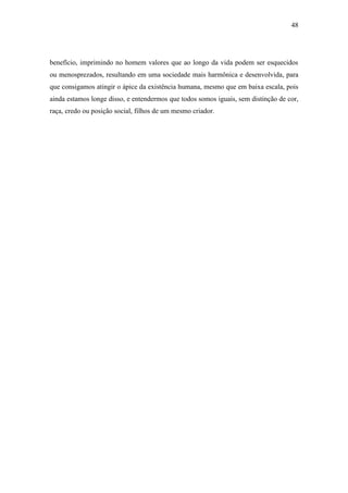 48
benefício, imprimindo no homem valores que ao longo da vida podem ser esquecidos
ou menosprezados, resultando em uma sociedade mais harmônica e desenvolvida, para
que consigamos atingir o ápice da existência humana, mesmo que em baixa escala, pois
ainda estamos longe disso, e entendermos que todos somos iguais, sem distinção de cor,
raça, credo ou posição social, filhos de um mesmo criador.
 
