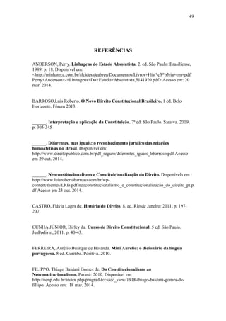 49
REFERÊNCIAS
ANDERSON, Perry. Linhagens do Estado Absolutista. 2. ed. São Paulo: Brasiliense,
1989, p. 18. Disponível em:
<http://minhateca.com.br/alcides.deabreu/Documentos/Livros+Hist*c3*b3ria+em+pdf/
Perry+Anderson+-+Linhagens+Do+Estado+Absolutista,5141920.pdf> Acesso em: 20
mar. 2014.
BARROSO,Luís Roberto. O Novo Direito Constitucional Brasileiro. 1 ed. Belo
Horizonte. Fórum 2013.
______. Interpretação e aplicação da Constituição. 7ª ed. São Paulo. Saraiva. 2009,
p. 305-345
______. Diferentes, mas iguais: o reconhecimento jurídico das relações
homoafetivas no Brasil. Disponível em:
http://www.direitopublico.com.br/pdf_seguro/diferentes_iguais_lrbarroso.pdf Acesso
em 29 out. 2014.
______. Neoconstitucionalismo e Constituicionalização do Direito. Disponívels em :
http://www.luisrobertobarroso.com.br/wp-
content/themes/LRB/pdf/neoconstitucionalismo_e_constitucionalizacao_do_direito_pt.p
df Acesso em 23 out. 2014.
CASTRO, Flávia Lages de. História do Direito. 8. ed. Rio de Janeiro: 2011, p. 197-
207.
CUNHA JÚNIOR, Dirley da. Curso de Direito Constitucional. 5 ed. São Paulo.
JusPodivm, 2011. p. 40-43.
FERREIRA, Aurélio Buarque de Holanda. Míni Aurélio: o dicionário da língua
portuguesa. 8 ed. Curitiba. Positiva. 2010.
FILIPPO, Thiago Baldani Gomes de. Do Constitucionalismo ao
Neoconstitucionalismo. Paraná: 2010. Disponível em:
http://uenp.edu.br/index.php/prograd-tcc/doc_view/1918-thiago-baldani-gomes-de-
fillipo. Acesso em: 18 mar. 2014.
 