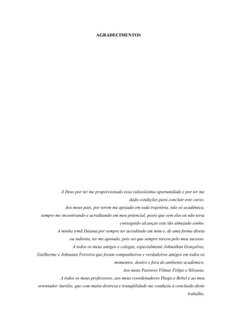 AGRADECIMENTOS
A Deus por ter me proporcionado essa valiosíssima oportunidade e por ter me
dado condições para concluir este curso.
Aos meus pais, por terem me apoiado em toda trajetória, não só acadêmica,
sempre me incentivando e acreditando em meu potencial, posto que sem eles eu não teria
conseguido alcançar este tão almejado sonho.
A minha irmã Daiana por sempre ter acreditado em mim e, de uma forma direta
ou indireta, ter me apoiado, pois sei que sempre torceu pelo meu sucesso.
A todos os meus amigos e colegas, especialmente Johnathan Gonçalves,
Guilherme e Johnatan Ferreira que foram companheiros e verdadeiros amigos em todos os
momentos, dentro e fora do ambiente acadêmico.
Aos meus Pastores Vilmar Felipe e Silvania.
A todos os meus professores, aos meus coordenadores Diogo e Bebel e ao meu
orientador Aurélio, que com muita destreza e tranqüilidade me conduziu à conclusão deste
trabalho.
 