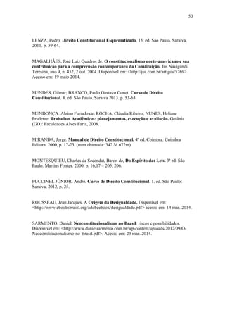 50
LENZA, Pedro. Direito Constitucional Esquematizado. 15. ed. São Paulo. Saraiva,
2011. p. 59-64.
MAGALHÃES, José Luiz Quadros de. O constitucionalismo norte-americano e sua
contribuição para a compreensão contemporânea da Constituição. Jus Navigandi,
Teresina, ano 9, n. 452, 2 out. 2004. Disponível em: <http://jus.com.br/artigos/5769>.
Acesso em: 19 maio 2014.
MENDES, Gilmar; BRANCO, Paulo Gustavo Gonet. Curso de Direito
Constitucional. 8. ed. São Paulo. Saraiva 2013. p. 53-63.
MENDONÇA. Alzino Furtado de; ROCHA, Cláudia Ribeiro; NUNES, Heliane
Prudente. Trabalhos Acadêmicos: planejamentos, execução e avaliação. Goiânia
(GO): Faculdades Alves Faria, 2008.
MIRANDA, Jorge. Manual de Direito Constitucional. 4ª ed. Coimbra: Coimbra
Editora. 2000, p. 17-23. (num chamada: 342 M 672m)
MONTESQUIEU, Charles de Secondat, Baron de, Do Espírito das Leis. 3ª ed. São
Paulo. Martins Fontes. 2000, p. 16,17 – 205, 206.
PUCCINEL JÚNIOR, André. Curso de Direito Constitucional. 1. ed. São Paulo:
Saraiva. 2012, p. 25.
ROUSSEAU, Jean Jacques. A Origem da Desigualdade. Disponível em:
<http://www.ebooksbrasil.org/adobeebook/desigualdade.pdf> acesso em: 14 mar. 2014.
SARMENTO. Daniel. Neoconstitucionalismo no Brasil: riscos e possibilidades.
Disponível em: <http://www.danielsarmento.com.br/wp-content/uploads/2012/09/O-
Neoconstitucionalismo-no-Brasil.pdf>. Acesso em: 23 mar. 2014.
 