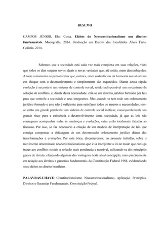 RESUMO
CAMPOS JÚNIOR, Eloi Costa. Efeitos do Neoconstitucionalismo nos direitos
fundamentais. Monografia, 2014. Graduação em Direito das Faculdades Alves Faria.
Goiânia, 2014.
Sabemos que a sociedade está cada vez mais complexa em suas relações, visto
que todos os dias surgem novos ideais e novas verdades que, até então, eram desconhecidas.
A todo o momento os pensamentos que, outrora, eram sustentáculo da harmonia social entram
em choque com o desenvolvimento e simplesmente são esquecidos. Diante dessa rápida
evolução é necessário um sistema de controle social, sendo indispensável um mecanismo de
solução de conflitos, e, diante desta necessidade, cria-se um sistema jurídico formado por leis
para que controle a sociedade e seus integrantes. Mas quando se tem todo um ordenamento
jurídico formado e este não é suficiente para satisfazer todos os anseios e necessidades, tem-
se então um grande problema: um sistema de controle social ineficaz, consequentemente um
grande risco para a existência e desenvolvimento desta sociedade, já que as leis não
conseguem acompanhar todas as mudanças e evoluções, estas estão totalmente fadadas ao
fracasso. Por isso, se faz necessário a criação de um modelo de interpretação de leis que
consiga compensar a defasagem de um determinado ordenamento jurídico diante das
transformações e evoluções. Por esta ótica, discorreremos, no presente trabalho, sobre o
movimento denominado neoconstitucionalismo que visa interpretar a lei de modo que consiga
trazer aos conflitos sociais a solução mais ponderada e razoável, utilizando-se dos princípios
gerais de direito, elencando algumas das vantagens desta atual concepção, mais precisamente
em relação aos direitos e garantias fundamentais da Constituição Federal 1988, evidenciando
seus efeitos no direito brasileiro.
PALAVRAS-CHAVE: Constitucionalismo. Neoconstitucionalismo. Aplicação. Princípios.
Direitos e Garantias Fundamentais. Constituição Federal.
 
