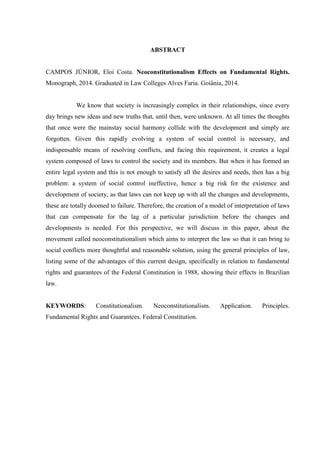 ABSTRACT
CAMPOS JÚNIOR, Eloi Costa. Neoconstitutionalism Effects on Fundamental Rights.
Monograph, 2014. Graduated in Law Colleges Alves Faria. Goiânia, 2014.
We know that society is increasingly complex in their relationships, since every
day brings new ideas and new truths that, until then, were unknown. At all times the thoughts
that once were the mainstay social harmony collide with the development and simply are
forgotten. Given this rapidly evolving a system of social control is necessary, and
indispensable means of resolving conflicts, and facing this requirement, it creates a legal
system composed of laws to control the society and its members. But when it has formed an
entire legal system and this is not enough to satisfy all the desires and needs, then has a big
problem: a system of social control ineffective, hence a big risk for the existence and
development of society, as that laws can not keep up with all the changes and developments,
these are totally doomed to failure. Therefore, the creation of a model of interpretation of laws
that can compensate for the lag of a particular jurisdiction before the changes and
developments is needed. For this perspective, we will discuss in this paper, about the
movement called neoconstitutionalism which aims to interpret the law so that it can bring to
social conflicts more thoughtful and reasonable solution, using the general principles of law,
listing some of the advantages of this current design, specifically in relation to fundamental
rights and guarantees of the Federal Constitution in 1988, showing their effects in Brazilian
law.
KEYWORDS: Constitutionalism. Neoconstitutionalism. Application. Principles.
Fundamental Rights and Guarantees. Federal Constitution.
 