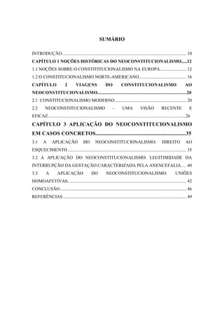 SUMÁRIO
INTRODUÇÃO.............................................................................................................. 10
CAPÍTULO 1 NOÇÕES HISTÓRICAS DO NEOCONSTITUCIONALISMO.....12
1.1 NOÇÕES SOBRE O CONSTITITUCIONALISMO NA EUROPA....................... 12
1.2 O CONSTITUCIONALISMO NORTE-AMERICANO.......................................... 16
CAPÍTULO 2 VIAGENS DO CONSTITUCIONALISMO AO
NEOCONSTITUCIONALISMO.........................................................................20
2.1 CONSTITUCIONALISMO MODERNO............................................................... 20
2.2 NEOCONSTITUCIONALISMO – UMA VISÃO RECENTE E
EFICAZ..........................................................................................................................26
CAPÍTULO 3 APLICAÇÃO DO NEOCONSTITUCIONALISMO
EM CASOS CONCRETOS................................................................35
3.1 A APLICAÇÃO DO NEOCONSTITUCIONALISMO: DIREITO AO
ESQUECIMENTO......................................................................................................... 35
3.2 A APLICAÇÃO DO NEOCONSTITUCIONALISMO: LEGITIMIDADE DA
INTERRUPÇÃO DA GESTAÇÃO CARACTERIZADA PELA ANENCEFALIA .... 40
3.3 A APLICAÇÃO DO NEOCONSTITUCIONALISMO: UNIÕES
HOMOAFETIVAS......................................................................................................... 42
CONCLUSÃO................................................................................................................ 46
REFERÊNCIAS ............................................................................................................. 49
 