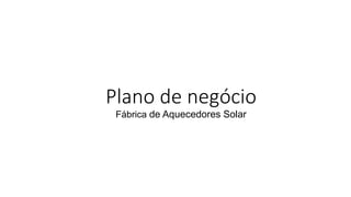 Plano de negócio
Fábrica de Aquecedores Solar
 