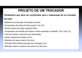 Parâmetros que deve ser conhecidos para a elaboração de um trocador
de calor.
•Material de construção do trocador de calor;
•Temperatura de saída do fluido quente: Tqs (°C);
•Perda máxima de carga aceitável (kPa);
•Temperatura de entrada dos fluidos a serem aquecido e resfriado: Tfe e Tqe (°C);
•Tipo de trocador, prevendo sua manutenção;
•Vazão mássica dos fluidos (m3/h);
•Diâmetro do casco interno: Ds (mm);
•Tamanho físico disponível para sua montagem (m2);
•Diâmetro interno e externo dos tubos: Di e De (mm).
PROJETO DE UM TROCADOR
11
 
