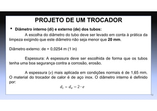 • Diâmetro interno (di) e externo (de) dos tubos:
A escolha do diâmetro do tubo deve ser levado em conta à prática da
limpeza exigindo que este diâmetro não seja menor que 20 mm.
Diâmetro externo: de = 0,0254 m (1 in)
Espessura: A espessura deve ser escolhida de forma que os tubos
tenha uma boa segurança contra a corrosão, erosão.
A espessura (𝑒) mais aplicada em condições normais é de 1,65 mm.
O material do trocador de calor é de aço inox. O diâmetro interno é definido
por:
𝑑𝑖 = 𝑑𝑒 − 2 ∙ 𝑒
12
PROJETO DE UM TROCADOR
 