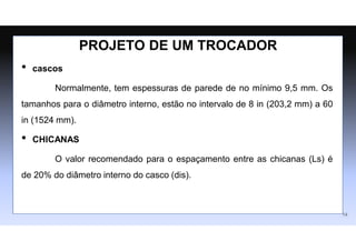 • cascos
Normalmente, tem espessuras de parede de no mínimo 9,5 mm. Os
tamanhos para o diâmetro interno, estão no intervalo de 8 in (203,2 mm) a 60
in (1524 mm).
• CHICANAS
O valor recomendado para o espaçamento entre as chicanas (Ls) é
de 20% do diâmetro interno do casco (dis).
14
PROJETO DE UM TROCADOR
 