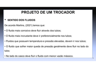 • SENTIDO DOS FLUIDOS
De acordo Martins, (2021) temos que:
• O fluido mais corrosivo deve fluir através dos tubos;
• O fluido mais incrustante deve ir preferencialmente nos tubos;
• Fluidos que possuem temperatura e pressão elevadas, devem ir nos tubos;
• O fluido que sofrer maior queda de pressão geralmente deve fluir no lado do
tubo;
• No lado do casco deve fluir o fluido com menor vazão mássico.
15
PROJETO DE UM TROCADOR
 