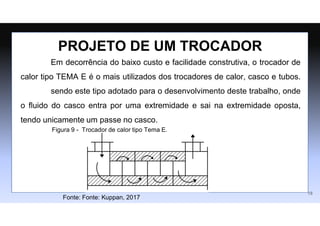 Em decorrência do baixo custo e facilidade construtiva, o trocador de
calor tipo TEMA E é o mais utilizados dos trocadores de calor, casco e tubos.
sendo este tipo adotado para o desenvolvimento deste trabalho, onde
o ﬂuido do casco entra por uma extremidade e sai na extremidade oposta,
tendo unicamente um passe no casco.
PROJETO DE UM TROCADOR
18
Figura 9 - Trocador de calor tipo Tema E.
Fonte: Fonte: Kuppan, 2017
 