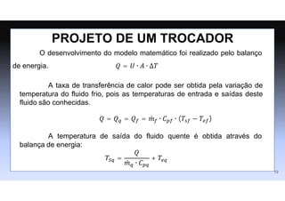 O desenvolvimento do modelo matemático foi realizado pelo balanço
de energia. 𝑄 = 𝑈 ∙ 𝐴 ∙ ∆𝑇
PROJETO DE UM TROCADOR
19
A temperatura de saída do fluido quente é obtida através do
balança de energia:
𝑇𝑆𝑞 =
𝑄
𝑚
̇ 𝑞 ∙ 𝐶𝑝𝑞
+ 𝑇𝑒𝑞
A taxa de transferência de calor pode ser obtida pela variação de
temperatura do fluido frio, pois as temperaturas de entrada e saídas deste
fluido são conhecidas.
𝑄 = 𝑄𝑞 = 𝑄𝑓 = 𝑚
̇ 𝑓 ∙ 𝐶𝑝𝑓 ∙ (𝑇𝑠𝑓 − 𝑇𝑒𝑓)
 