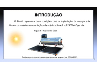 INTRODUÇÃO
2
Figura 1 – Aquecedor solar
Fonte:https://produto.mercadolivre.com.br. Acesso em 20/09/2023
O Brasil apresenta boas condições para a implantação da energia solar
térmica, por receber uma radiação solar média entre 4,2 e 6,2 kWh/m² por dia.
 