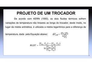 De acordo com KERN (1950), os dois fluidos térmicos sofrem
variações de temperatura não lineares ao longo do trocador, deste modo, no
lugar da média aritmética, é utilizada a média logarítmica para a diferença de
temperatura, dada pela Equação abaixo: ∆𝑇𝐿𝑀=
∆𝑇1−∆𝑇2
ln
∆𝑇1
∆𝑇2
𝑀𝐿𝐷𝑇 =
(𝑇𝑒𝑞−𝑇𝑠𝑓) − (𝑇𝑠𝑞−𝑇𝑒𝑓)
ln
(𝑇𝑒𝑞−𝑇𝑠𝑓)
(𝑇𝑠𝑞−𝑇𝑒𝑓)
PROJETO DE UM TROCADOR
20
 