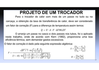 Para o trocador de calor com mais de um passe no tudo ou na
carcaça, a obtenção da taxa de transferência de calor, deve ser considerado
um fator de correção (F) para a diferença de temperatura assim temos:
PROJETO DE UM TROCADOR
21
𝑄 = 𝑈 ∙ 𝐴 ∙ 𝐹 ∙ ∆𝑇𝑀𝐿𝐷𝑇
O arranjo um passe no casco e dois passes nos tubos, foi o aplicado
neste trabalho, onde de acordo com Kern (1982), proporciona uma boa
eficiência térmica, sem demandar gastos excessivos.
𝐹 =
𝑅2 + 1 ∙ ln
1 − 𝑅 ∙ 𝑆
1 − 𝑆
1 − 𝑅 ∙ ln
2 − 𝑆 ∙ (𝑅 + 1 − 𝑅2 + 1)
2 − 𝑆 ∙ 𝑅 + 1 + 𝑅2 + 1
𝑆 =
𝑇𝑆𝑓 − 𝑇𝑒𝑓
𝑇𝑒𝑞 − 𝑇𝑒𝑓
𝑅 =
𝑇𝑒𝑞−𝑇𝑠𝑞
𝑇𝑠𝑓−𝑇𝑒𝑓
O fator de correção é dado pela seguinte expressão algébrica:
 