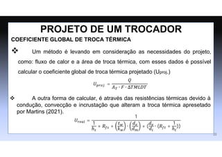 COEFICIENTE GLOBAL DE TROCA TÉRMICA
 Um método é levando em consideração as necessidades do projeto,
como: fluxo de calor e a área de troca térmica, com esses dados é possível
calcular o coeficiente global de troca térmica projetado (Uproj.)
PROJETO DE UM TROCADOR
𝑈𝑝𝑟𝑜𝑗. =
𝑄
𝐴𝑇 ∙ 𝐹 ∙ ∆𝑇𝑀𝐿𝐷𝑇
22
 A outra forma de calcular, é através das resistências térmicas devido à
condução, convecção e incrustação que alteram a troca térmica apresetado
por Martins (2021).
𝑈𝑟𝑒𝑎𝑙 =
1
1
ℎ𝑠
+ 𝑅𝑓𝑠 +
𝑡𝑤
𝑘𝑤
∙
𝑑𝑒
𝑑𝑚
+ (
𝑑𝑒
𝑑𝑖
∙ (𝑅𝑓𝑡 +
1
ℎ𝑡
))
 