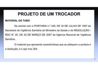 MATERIAL DO TUBO
De acordo com a PORTARIA n.º 326, DE 30 DE JULHO DE 1997 da
Secretaria de Vigilância Sanitária do Ministério da Saúde e da RESOLUÇÃO -
RDC N° 20, DE 22 DE MARÇO DE 2007 da Agência Nacional de Vigilância
Sanitária.
O material que apresenta características que se adéquem a portaria e
a resolução, é o aço inox 304.
PROJETO DE UM TROCADOR
24
 