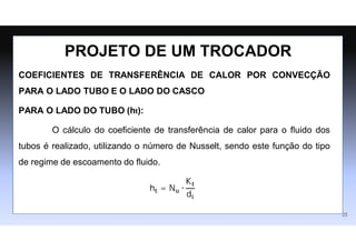 COEFICIENTES DE TRANSFERÊNCIA DE CALOR POR CONVECÇÃO
PARA O LADO TUBO E O LADO DO CASCO
PARA O LADO DO TUBO (ht):
O cálculo do coeﬁciente de transferência de calor para o ﬂuido dos
tubos é realizado, utilizando o número de Nusselt, sendo este função do tipo
de regime de escoamento do ﬂuido.
ht = Nu ∙
Kt
di
PROJETO DE UM TROCADOR
25
 