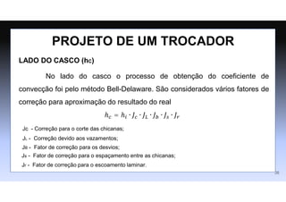 LADO DO CASCO (hC)
No lado do casco o processo de obtenção do coeficiente de
convecção foi pelo método Bell-Delaware. São considerados vários fatores de
correção para aproximação do resultado do real
ℎ𝑐 = ℎ𝑖 ∙ 𝐽𝑐 ∙ 𝐽𝐿 ∙ 𝐽𝑏 ∙ 𝐽𝑠 ∙ 𝐽𝑟
PROJETO DE UM TROCADOR
26
Jc - Correção para o corte das chicanas;
JL - Correção devido aos vazamentos;
JB - Fator de correção para os desvios;
Js - Fator de correção para o espaçamento entre as chicanas;
Jr - Fator de correção para o escoamento laminar.
 