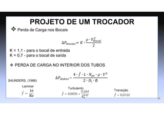  Perda de Carga nos Bocais
∆𝑃𝑏𝑜𝑐𝑎𝑖𝑠= 𝐾 ∙
𝜌 ∙ 𝑉𝑏𝑜𝑐𝑎𝑙
2
2
K = 1,1 - para o bocal de entrada
K = 0,7 - para o bocal de saída
 PERDA DE CARGA NO INTERIOR DOS TUBOS
∆𝑃𝑑𝑢𝑏𝑜𝑠=
4 ∙ 𝑓
̂ ∙ 𝐿 ∙ 𝑁𝑝𝑡 ∙ 𝜌 ∙ 𝑉2
2 ∙ 𝐷𝑖 ∙ ∅
PROJETO DE UM TROCADOR
𝑓
̂ = 0,0035 +
0,264
𝑅𝑒
0,42 𝑓
̂ = 0,0122
Laminar
Turbulento
Transição
SAUNDERS, (1988)
28
 