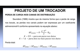 PERDA DE CARGA NOS CANAIS DE DISTRIBUIÇÃO
Saunders (1988) mostra que da mesma forma que a perda de carga
nos bocais, as perdas nos canais podem ser expressas por um coeﬁciente
adimensional K conforme apresentado na equação abaixo:
∆𝑃𝑐𝑎𝑛𝑎𝑖𝑠 = 𝐾 ∙
𝜌 ∙ 𝑉2
2
∙ 𝑁𝑝𝑡
𝐾 = 0,9 − 𝑝𝑎𝑟𝑎 𝑢𝑚 𝑝𝑎𝑠𝑠𝑒 𝑛𝑜𝑠 𝑑𝑢𝑡𝑜𝑠
𝐾 = 1,6 − 𝑝𝑎𝑟𝑎 𝑑𝑜𝑖𝑠 𝑜𝑢 𝑚𝑎𝑖𝑠 𝑝𝑎𝑠𝑠𝑒𝑠 𝑛𝑜𝑠 𝑑𝑢𝑡𝑜𝑠
Perda total:
∆𝑃𝑡𝑜𝑡𝑎𝑙 = ∆𝑃𝑑𝑢𝑡𝑜𝑠 + ∆𝑃𝑏𝑜𝑐𝑎𝑖𝑠 + ∆𝑃𝑐𝑎𝑛𝑎𝑖𝑠
PROJETO DE UM TROCADOR
29
 