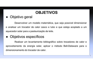 ● Objetivo geral
Desenvolver um modelo matemática, que seja possível dimensionar
e analisar um trocador de calor casco e tubo e que esteja acoplado a um
aquecedor solar para a pasteurização de leite.
● Objetivos específicos
Realizar um levantamento bibliográfico sobre trocadores de calor e
aproveitamento da energia solar, aplicar o método Bell-Delaware para o
dimensionamento do trocador de calor.
OBJETIVOS
3
 