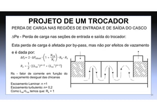 PERDA DE CARGA NAS REGIÕES DE ENTRADA E DE SAÍDA DO CASCO
∆Pe - Perda de carga nas seções de entrada e saída do trocador:
Esta perda de carga é afetada por by-pass, mas não por efeitos de vazamento
e é dada por:
PROJETO DE UM TROCADOR
∆𝑃𝑒= 2 ∙ ∆𝑃𝑖𝑑𝑒𝑎𝑙 ∙ 1 +
𝑁𝑐𝑤
𝑁𝑐
∙ 𝑅𝑏 ∙ 𝑅𝑠
𝑅𝑠 =
1
2
∙ 𝐿𝑠𝑒
∗ 𝑛−2
+ 𝐿𝑠𝑠
∗ 𝑛−2
Escoamento Laminar: n =1
Escoamento turbulento: n= 0,2
Como Lse=Lss temos que: Rs = 1
Rs - fator de corrente em função do
espaçamento desigual das chicanas
31
 