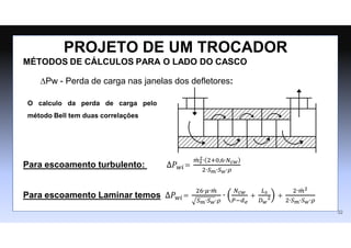 MÉTODOS DE CÁLCULOS PARA O LADO DO CASCO
∆Pw - Perda de carga nas janelas dos deﬂetores:
Para escoamento turbulento: ∆𝑃𝑤𝑖=
𝑚
̇ 𝑠
2∙ 2+0,6∙𝑁𝑐𝑤
2∙𝑆𝑚∙𝑆𝑤∙𝜌
Para escoamento Laminar temos ∆𝑃𝑤𝑖=
26∙𝜇∙𝑚
̇
𝑆𝑚∙𝑆𝑤∙𝜌
∙
𝑁𝑐𝑤
𝑃−𝑑𝑒
+
𝐿𝑠
𝐷𝑤
2 +
2∙𝑚
̇ 2
2∙𝑆𝑚∙𝑆𝑤∙𝜌
PROJETO DE UM TROCADOR
O calculo da perda de carga pelo
método Bell tem duas correlações
32
 