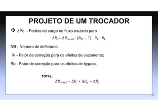  ∆Pc - Perdas de carga no fluxo cruzado puro
∆𝑃𝑐= ∆𝑃𝑖𝑑𝑒𝑎𝑙 ∙ (𝑁𝐵 − 1) ∙ 𝑅𝑏 ∙ 𝑅𝑙
NB - Número de deﬂetores;
Rl - Fator de correção para os efeitos de vazamento;
Rb - Fator de correção para os efeitos de bypass.
PROJETO DE UM TROCADOR
33
∆𝑃𝑐𝑎𝑠𝑐𝑜= ∆𝑃𝑐 + ∆𝑃𝑤 + ∆𝑃𝑒
TOTAL:
 