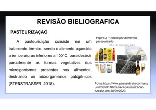 PASTEURIZAÇÃO
A pasteurização consiste em um
tratamento térmico, sendo o alimento aquecido
a temperaturas inferiores a 100°C, para destruir
parcialmente as formas vegetativas dos
microrganismos presentes nos alimentos,
destruindo os microrganismos patogênicos
(STENSTRASSER, 2018).
REVISÃO BIBLIOGRAFICA
4
Figura 2 – Ilustração alimentos
pasteurizado
Fonte:https://www.passeidireto.com/arq
uivo/66503782/aula-3-pasteurizacao.
Acesso em 20/09/2023
 