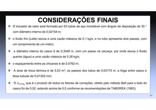  O trocador de calor será formado por 63 tubos de aço inoxidável com ângulo de disposição de 30 °
com diâmetro interno de 0,02154 m;
 o fluido frio (Leite) escoa a uma vazão mássica de 0,1 kg/s, e no tubo apresenta dois passes, com
um comprimento de um metro;
 o diâmetro interno do casco é de 0,3048 m, com um passe na carcaça, por onde escoa o fluido
quente (água) a uma vazão mássica de 0,38 kg/s;
 o espaçamento entre as chicanas é de 0,0762 m;
 A área de troca térmica é de 5,03 m2, os passos dos tubos de 0,03175 m, a folga entre casco e
feixe tubular de 0,01352 mm;
 O JTOTAL que é o produto de todos os fatores de correções, obtido pelo método Bell para o lado do
casco foi de 0,52, estando acima de 0,5 conforme as recomendações de TABOREK (1983);
CONSIDERAÇÕES FINAIS
46
 