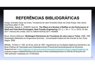 REFERÊNCIAS BIBLIOGRÁFICAS
Araújo, Everaldo César da Costa, Trocadores de calor/ Everaldo César da Costa Araújo, São carlos :
EduFSCar,2002, P.108.
Abdelkader, Bassel A.; ZUBAIR, Syed M.. The Effect of a Number of Baffles on the Performance of
Shell-and-Tube Heat Exchangers. Heat Transfer Engineering, [S.L.], v. 40, n. 1-2, p. 39-52, 22 dez.
2017. Informa UK Limited. DOI:10.1080/01457632.2017.1404806.
Bicca, Gerson Balbueno. Modelagem Hierárquica de Trocadores de calor casco e Tubos. 2006. 189f.
Dissertação (Mestrado em Engenharia Química) – Universidade Federal do Rio Grande do Sul, Porto
Alegre, 2006.
BRASIL. Portaria n.º 326, de 30 de Julho de 1997. regulamenta as Condições Higiênicos-Sanitárias e de
Boas Práticas de Fabricação para Estabelecimentos Produtores/Industrializadores de Alimentos.
Disponível em:< https://www.gov.br/agricultura/pt-br/assuntos/inspecao/produtos-vegetal/legislacao-de
produtos-origem-vegetal/biblioteca-de-normas-vinhos-e-bebidas/portaria-no-326-de-30-de-julho-de-
1997.pdf/view> Acessado em: 07/05/2023.
48
 
