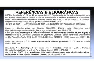 REFERÊNCIAS BIBLIOGRÁFICAS
BRASIL. Resolução n.º 20, de 22 de Março de 2007. Regulamento técnico sobre disposições para
embalagens, revestimentos, utensílios, tampas e equipamentos metálicos em contato com alimentos.
Diário Oficial da República Federativa do Brasil. Brasília, DF, n. 58, p. 55. 26 Março. 2007. Seção 1.
Disponível em:< http://antigo.anvisa.gov.br/documents/10181/27183
76/RDC_20_2007____.pdf/b680c46b-375b-4507-ae7b-b3a8a9596420> Acessado em: 07/05/2023.
Calvin J. Hamilton.Vistas do Sistema Solar,1997. Página inicial. Disponível em:<
https://www.if.ufrgs.br/ast/solar/portug/homepage.htm> acessado em: 21/02/2022.
Cano, Igor Auad. Modelagem e simulação dinâmica da pasteurização contínua de leite sujeito à
incrustação. 2016. Dissertação (Mestrado em Engenharia Química) - Escola Politécnica, Universidade
de São Paulo, São Paulo, 2016. doi:10.11606/D.3.2016.tde-12122016-114858. Acesso em: 2023-01-28.
Duffie, J.A., Beckman, W.A., Solar engineering of thermal processes. 2° Ed. New York: John
Wiley & Sons, 1991.
FELLOWS, P. J. Tecnologia do processamento de alimentos: princípios e prática. Tradução
Florência Cladera Oliveira et al. 2 ed. Porto Alegra: Artmed, 2006, p. 251-259.
Gut, J. A. W.; PINTO, J. M. Modeling of plate heat exchangers with generalized configurations.
International Journal of Heat and Mass Transfer, 46, 2571–2585, 2003c.
49
 