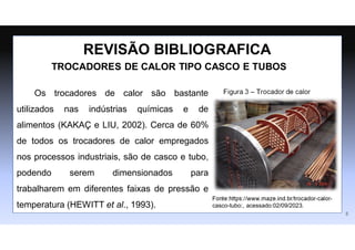 Os trocadores de calor são bastante
utilizados nas indústrias químicas e de
alimentos (KAKAÇ e LIU, 2002). Cerca de 60%
de todos os trocadores de calor empregados
nos processos industriais, são de casco e tubo,
podendo serem dimensionados para
trabalharem em diferentes faixas de pressão e
temperatura (HEWITT et al., 1993).
REVISÃO BIBLIOGRAFICA
Fonte:https://www.maze.ind.br/trocador-calor-
casco-tubo:, acessado:02/09/2023.
Figura 3 – Trocador de calor
TROCADORES DE CALOR TIPO CASCO E TUBOS
5
 