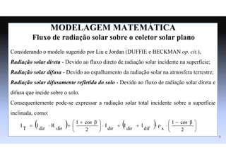 MODELAGEM MATEMÁTICA
Fluxo de radiação solar sobre o coletor solar plano
Considerando o modelo sugerido por Liu e Jordan (DUFFIE e BECKMAN op. cit.),
Radiação solar direta - Devido ao fluxo direto de radiação solar incidente na superfície;
Radiação solar difusa - Devido ao espalhamento da radiação solar na atmosfera terrestre;
Radiação solar difusamente refletida do solo - Devido ao fluxo de radiação solar direta e
difusa que incide sobre o solo.
Consequentemente pode-se expressar a radiação solar total incidente sobre a superfície
inclinada, como:
    




 










 



2
cos β
1
s
ρ
dif
I
dir
I
dir
I
2
cos β
1
dir
R
dir
I
T
I
8
 