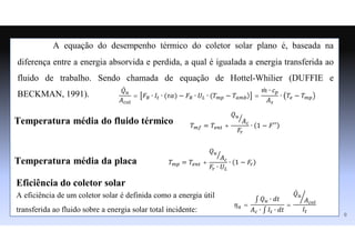 A equação do desempenho térmico do coletor solar plano é, baseada na
diferença entre a energia absorvida e perdida, a qual é igualada a energia transferida ao
fluido de trabalho. Sendo chamada de equação de Hottel-Whilier (DUFFIE e
BECKMAN, 1991).
Temperatura média do fluido térmico
Temperatura média da placa
𝑄̇𝑢
𝐴𝑐𝑜𝑙
= 𝐹𝑅 ∙ 𝐼𝑡 ∙ (𝜏𝛼) − 𝐹𝑅 ∙ 𝑈𝐿 ∙ (𝑇𝑚𝑝 − 𝑇𝑎𝑚𝑏) =
𝑚
̇ ∙ 𝑐𝑝
𝐴𝑠
∙ 𝑇𝑒 − 𝑇𝑚𝑝
𝑇𝑚𝑓 = 𝑇𝑒𝑛𝑡 +
𝑄𝑢
𝐴𝑐
𝐹𝑟
∙ 1 − 𝐹′′
𝑇𝑚𝑝 = 𝑇𝑒𝑛𝑡 +
𝑄𝑢
𝐴𝑐
𝐹𝑟 ∙ 𝑈𝐿
∙ 1 − 𝐹𝑟
9
Eficiência do coletor solar
𝜂𝑎 =
∫ 𝑄𝑢 ∙ 𝑑𝑡
𝐴𝑐 ∙ ∫ 𝐼𝑡 ∙ 𝑑𝑡
=
𝑄̇𝑢
𝐴𝑐𝑜𝑙
𝐼𝑡
A eficiência de um coletor solar é definida como a energia útil
transferida ao fluido sobre a energia solar total incidente:
 