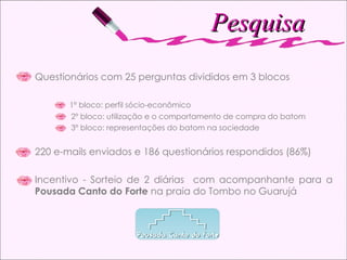 Pesquisa Questionários com 25 perguntas divididos em 3 blocos 1º bloco: perfil sócio-econômico  2º bloco: utilização e o comportamento de compra do batom 3º bloco: representações do batom na sociedade 220 e-mails enviados e 186 questionários respondidos (86%) Incentivo - Sorteio de 2 diárias  com acompanhante para a  Pousada Canto do Forte  na praia do Tombo no Guarujá 