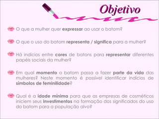Objetivo O que a mulher quer  expressar  ao usar o batom? O que o uso do batom  representa / significa  para a mulher? Há indícios entre  cores  de batons para  representar  diferentes papéis sociais da mulher?  Em qual  momento  o batom passa a fazer  parte da vida  das mulheres? Neste momento é possível identificar indícios de  símbolos de feminilidade ? Qual é a  idade mínima  para que as empresas de cosméticos iniciem seus  investimentos  na formação dos significados do uso do batom para a população alvo? 