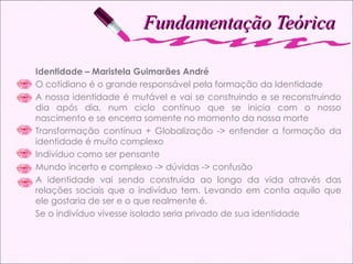 Fundamentação Teórica Identidade – Maristela Guimarães André O cotidiano é o grande responsável pela formação da Identidade A nossa identidade é mutável e vai se construindo e se reconstruindo dia após dia, num ciclo contínuo que se inicia com o nosso nascimento e se encerra somente no momento da nossa morte Transformação contínua + Globalização -> entender a formação da identidade é muito complexo Indivíduo como ser pensante Mundo incerto e complexo -> dúvidas -> confusão A identidade vai sendo construída ao longo da vida através das relações sociais que o indivíduo tem. Levando em conta aquilo que ele gostaria de ser e o que realmente é.  Se o indivíduo vivesse isolado seria privado de sua identidade 