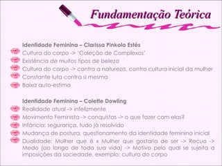 Fundamentação Teórica Identidade Feminina – Clarissa Pinkola Estés Cultura do corpo -> ‘Coleção de Complexos’ Existência de muitos tipos de beleza Cultura do corpo -> contra a natureza, contra cultura inicial da mulher Constante luta contra si mesma Baixa auto-estima Identidade Feminina – Colette Dowling Realidade atual -> infelizmente Movimento Feminista -> conquistas -> o que fazer com elas ? Inf ância: segurança, tudo já resolvido Mudança de postura, questionamento da identidade feminina inicial Dualidade: Mulher que é x Mulher que gostaria de ser -> Recuo -> Medo (ao longo de toda sua vida) -> Motivo pelo qual se sujeita a imposições da sociedade, exemplo: cultura do corpo 