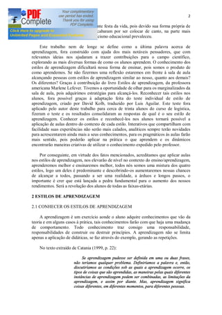 2
ficaram de fora desta tão congratulante festa da vida, pois devido sua forma própria de
aprender não ter sido alcançada, acabaram por ser colocar de canto, na parte mais
solitária da sala de aula, onde o ostracismo educacional prevaleceu.
Este trabalho nem de longe se define como a última palavra acerca de
aprendizagem, fora construído com ajuda dos mais notáveis pensadores, que com
relevantes ideias nos ajudaram a trazer contribuições para o campo científico,
explorando as mais diversas formas de como os alunos aprendem. O conhecimento dos
estilos de aprendizagem dificultará nossa forma de ensinar, pois somos o produto de
como aprendemos. Se não fizermos uma reflexão estaremos em frente à sala de aula
alcançando pessoas com estilos de aprendizagem similar ao nosso, quanto aos demais?
Os diferentes? Graças à contribuição do livro Estilos de aprendizagem, da professora
americana Marlene Lefever. Tivemos a oportunidade de olhar para os marginalizados da
sala de aula, pois adquirimos estratégias para alcançá-los. Reconhecer tais estilos nos
alunos, fora possível graças à adaptação feita do teste individual de estilo de
aprendizagem, criado por David Kolb, traduzido por Luis Aguilar. Este teste fora
aplicado pelo autor deste trabalho para cerca de trinta alunos do curso de logística,
fizeram o teste e os resultados consolidaram as respostas de qual é o seu estilo de
aprendizagem. Conhecer os estilos e reconhecê-los nos alunos tornará possível a
aplicação de aulas dentro do contexto de cada estilo. Interativos que compartilham com
facilidade suas experiências não serão mais calados, analíticos sempre terão novidades
para acrescentarem ainda mais a seus conhecimentos, para os pragmáticos às aulas farão
mais sentido, pois poderão aplicar na prática o que aprendem e os dinâmicos
encontrarão maneiras criativas de utilizar o conhecimento expedido pelo professor.
Por conseguinte, em virtude dos fatos mencionados, acreditamos que aplicar aulas
nos estilos de aprendizagem, nos elevarão de nível no contexto do ensino/aprendizagem,
aprenderemos melhor e ensinaremos melhor, todos nós somos uma mistura dos quatro
estilos, logo um deles é predominante e descobrindo-os aumentaremos nossas chances
de alcançar a todos, passando a ser uma realidade, a árduos e longos passos, o
importante é crer que está lançada a pedra fundamental para o aumento dos nossos
rendimentos. Será a revolução dos alunos de todas as faixas-etárias.
2 ESTILOS DE APRENDIZAGEM
2.1 CONHECER OS ESTILOS DE APRENDIZAGEM
A aprendizagem é um exercício aonde o aluno adquire conhecimentos que vão da
teoria e em alguns casos à prática, tais conhecimentos farão com que haja uma mudança
de comportamento. Todo conhecimento traz consigo uma responsabilidade,
responsabilidades de construir ou destruir princípios. A aprendizagem não se limita
apenas a aplicação de didáticas, se faz através do exemplo, gerando as repetições.
No texto extraído de Catania (1999, p. 22):
Se aprendizagem pudesse ser definida em uma ou duas frases,
não teríamos qualquer problema. Definiríamos a palavra e, então,
discutiríamos as condições sob as quais a aprendizagem ocorre, os
tipos de coisas que são aprendidas, as maneiras pelas quais diferentes
instâncias de aprendizagem podem ser combinadas, as limitações da
aprendizagem, e assim por diante. Mas, aprendizagem significa
coisas diferentes, em diferentes momentos, para diferentes pessoas.
 