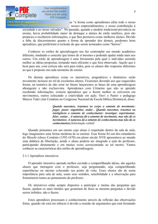 3
Lefever (2011, p. 17) Define que a forma como aprendemos afeta todo o nosso
modo de viver, nosso autoconceito, nossos empreendimentos, e nossa contribuição à
sociedade e ao nosso salvador . No passado, quando o modelo tradicional prevalecia no
ensino, havia probabilidade maior de destaque a alunos do estilo analítico, pois são
propícios a receberem informações, o que lhes premiava como melhores alunos. Devido
a falta de discernimento quanto a forma de aprender dos demais, perdemos bons
aprendizes, que preferiram à reclusão do que serem nomeados como burros .
Conhecer os estilos de aprendizagem nos faz contemplar um mundo acadêmico
diferente, mudando o conceito que temos de si mesmos e podendo ajudar ainda mais aos
outros. Um estilo de aprendizagem é uma ferramenta pela qual o individuo assimila
melhor as idéias propostas, tornando mais eficiente o que fora observado. Aquilo que é
bom para um, com certeza não será para todos, pois os alunos dão respostas diferentes
ao que é proposto em cada momento do ensino.
Os demais aprendizes como os interativos, pragmáticos e dinâmicos serão
novamente inclusos no rol de excelentes alunos. Ficaremos devendo aos que esquecidos
foram, na tentativa de não errar no futuro lançaremos as bases de uma aprendizagem
abrangente e não exclusivista. Aprendemos com Cômenio que não se aprende
recebendo informações, existem aprendizes que o fazem melhor se estiverem em
movimentos, outros colocando a criatividade em ação. Ouvi o Pastor e pedagogo
Marcos Tuler citar Comênio no Congresso Nacional de Escola bíblica Dominical, disse:
Quando nascemos, trazemos no corpo a semente do movimento:
pegar, puxar, engatinhar, andar... Quando nascemos, trazemos na
inteligência a semente do conhecimento: investigar, experimentar,
falar, cantar... A natureza dá a semente do movimento, mas não dá os
movimentos. A natureza dá a semente do conhecimento,mas não dá os
conhecimentos.(Informação verbal)1
Quando pensamos em um ensino cujo aluno é respeitado dentro da sala de aula,
logo imaginamos uma forma moderna de se ensinar. Essa forma foi um dos estandartes
do filósofo tcheco Comênio (1592-1670) em pleno século XVII apresentava ao mundo
uma didática de libertação, aonde o aluno poderia ser integrado a aula do professor,
participando diretamente e em muitas vezes acrescentando ao tal mestre. Vamos
conhecer as características dos estilos de aprendizagem.
2.1.1 Aprendizes interativos
O aprendiz interativo aprende melhor ouvindo e compartilhando ideias, são aqueles
alunos que interagem com o professor, seja perguntando, seja compartilhando
experiências ou mesmo colocando seu ponto de vista. Esses alunos são de suma
importância para sala de aula, usam seus sentidos, sensibilidade e a observação para
fomentarem rumos ao pensamento do professor.
Os interativos estão sempre dispostos a participar e muitas das perguntas que
fazem, ajudam os mais tímidos que gostariam de fazer as mesmas perguntas e devido
serem inibidos, não o fazem.
Estes aprendizes processam o conhecimento através da reflexão das observações
feitas, quando ele está em silêncio é devido a reunião de argumentos que está formando
 