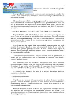 5
ser acomodado a sua prática, tem na intuição uma ferramenta excelente para perceber
novas direções e criar novas possibilidades.
Esse aprendiz não temerá assumir os riscos e estará sempre disposto a mudar. Eles
adoram o novo, sempre fazendo experiências, utilizando a estratégia de tentar e errar até
chegarem ao resultado.
São excelentes em trabalhos em grupos, pois usarão as pessoas para encontrar a
teoria que venha ajudá-los a resolver os problemas. Esse aprendiz trabalhará muito bem
com os demais estilos. Em detrimento de serem criativos, serão sempre inquietos, por
isso não precisam seguir padrões de teorias para realizarem seus feitos. O importante é
ser criativo.
2.2 APLICAR AS AULAS PARA TODOS OS ESTILOS DE APRENDIZAGEM
Segundo FREIRE (1996: 96), o bom professor é o que consegue, enquanto fala,
trazer o aluno até a intimidade do movimento do seu pensamento. Sua aula é assim um
desafio e não uma cantiga de ninar. Seus alunos cansam, não dormem. Cansam porque
acompanham as idas e vindas de seu pensamento, surpreendem suas pausas, suas
dúvidas, suas incertezas .
O professor deve dar a cada aluno a oportunidade para demonstrar seu modo
preferido de aprender. Quando o aluno está aprendendo dentro de seu estilo fica
motivado para aprender, participa ativamente da aula e aprender mais rápido. O
professor que ensinar dentro dos estilos ajudará o aluno a trabalhar melhor em grupo e
até escolher a melhor profissão.
Antes de instruir em como aplicar a aula para os quatro estilos de aprendizagem, se
ressalta que este trabalho não nos fala de transmissão de conteúdos e sim ajudar a
transmitir qualquer assunto.
Para entendermos com mais claridade a aplicação das aulas, se faz necessário
entender as questões de cada um. O interativo: Por que preciso saber isto? (significado).
O analítico: O que preciso saber? (conteúdo). O pragmático: Como isto funciona?
(experiência). O dinâmico: Em que isto pode transformar-se? (Aplicação).
A sequência para aplicação das aulas é a seguinte: Interativos, analíticos,
pragmáticos e dinâmicos.
2.2.1 Aprendizagem interativa
O professor deve começar pelo que os alunos já sabem. Os alunos interativos
ajudarão a classe a entender o por que da lição. Baseado em suas experiências e
conhecimentos, passarão a compartilhar com toda a turma. Já na introdução da aula
estarão aguçados para participar.
O método tradicional de ensino os excluiu, pois os professores dos tempos passados
não aceitavam ser interrompidos ou questionados. Entregues ao silêncio, foram
submetidos a masmorra do silêncio, a escola teve um prejuízo muito grande ao silenciar
alunos tão participativos.
 