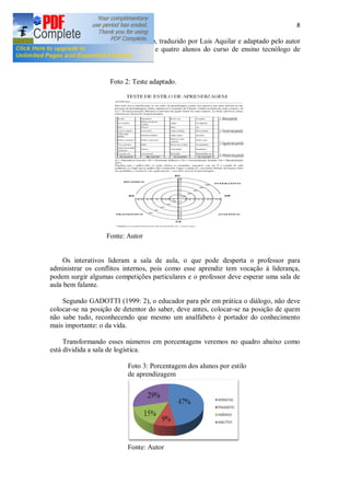 8
Segue na Foto 2 o teste de Kolb, traduzido por Luis Aquilar e adaptado pelo autor
deste trabalho, entrevistamos trinta e quatro alunos do curso de ensino tecnólogo de
Logística
Foto 2: Teste adaptado.
Fonte: Autor
Os interativos lideram a sala de aula, o que pode desperta o professor para
administrar os conflitos internos, pois como esse aprendiz tem vocação à liderança,
podem surgir algumas competições particulares e o professor deve esperar uma sala de
aula bem falante.
Segundo GADOTTI (1999: 2), o educador para pôr em prática o diálogo, não deve
colocar-se na posição de detentor do saber, deve antes, colocar-se na posição de quem
não sabe tudo, reconhecendo que mesmo um analfabeto é portador do conhecimento
mais importante: o da vida.
Transformando esses números em porcentagens veremos no quadro abaixo como
está dividida a sala de logística.
Foto 3: Porcentagem dos alunos por estilo
de aprendizagem
Fonte: Autor
 