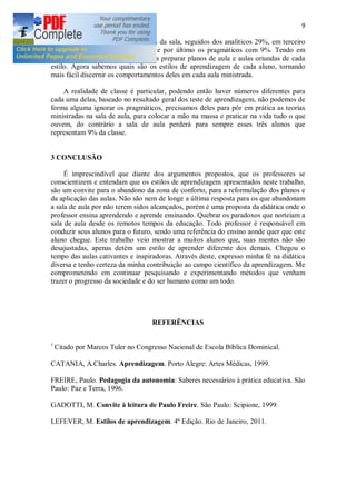 9
Os interativos representam 47% da sala, seguidos dos analíticos 29%, em terceiro
lugar vem os dinâmicos com 15% e por último os pragmáticos com 9%. Tendo em
mãos esses números, agora podemos preparar planos de aula e aulas oriundas de cada
estilo. Agora sabemos quais são os estilos de aprendizagem de cada aluno, tornando
mais fácil discernir os comportamentos deles em cada aula ministrada.
A realidade de classe é particular, podendo então haver números diferentes para
cada uma delas, baseado no resultado geral dos teste de aprendizagem, não podemos de
forma alguma ignorar os pragmáticos, precisamos deles para pôr em prática as teorias
ministradas na sala de aula, para colocar a mão na massa e praticar na vida tudo o que
ouvem, do contrário a sala de aula perderá para sempre esses três alunos que
representam 9% da classe.
3 CONCLUSÃO
É imprescindível que diante dos argumentos propostos, que os professores se
conscientizem e entendam que os estilos de aprendizagem apresentados neste trabalho,
são um convite para o abandono da zona de conforto, para a reformulação dos planos e
da aplicação das aulas. Não são nem de longe a última resposta para os que abandonam
a sala de aula por não terem sidos alcançados, porém é uma proposta da didática onde o
professor ensina aprendendo e aprende ensinando. Quebrar os paradoxos que norteiam a
sala de aula desde os remotos tempos da educação. Todo professor é responsável em
conduzir seus alunos para o futuro, sendo uma referência do ensino aonde quer que este
aluno chegue. Este trabalho veio mostrar a muitos alunos que, suas mentes não são
desajustadas, apenas detém um estilo de aprender diferente dos demais. Chegou o
tempo das aulas cativantes e inspiradoras. Através deste, expresso minha fé na didática
diversa e tenho certeza da minha contribuição ao campo científico da aprendizagem. Me
comprometendo em continuar pesquisando e experimentando métodos que venham
trazer o progresso da sociedade e do ser humano como um todo.
REFERÊNCIAS
1
Citado por Marcos Tuler no Congresso Nacional de Escola Bíblica Dominical.
CATANIA, A.Charles. Aprendizagem. Porto Alegre: Artes Médicas, 1999.
FREIRE, Paulo. Pedagogia da autonomia: Saberes necessários à prática educativa. São
Paulo: Paz e Terra, 1996.
GADOTTI, M. Convite à leitura de Paulo Freire. São Paulo: Scipione, 1999.
LEFEVER, M. Estilos de aprendizagem. 4º Edição. Rio de Janeiro, 2011.
 