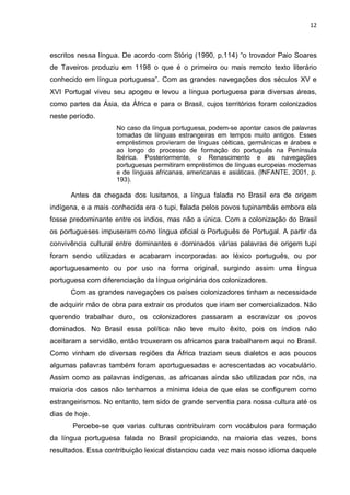12



escritos nessa língua. De acordo com Störig (1990, p.114) “o trovador Paio Soares
de Taveiros produziu em 1198 o que é o primeiro ou mais remoto texto literário
conhecido em língua portuguesa”. Com as grandes navegações dos séculos XV e
XVI Portugal viveu seu apogeu e levou a língua portuguesa para diversas áreas,
como partes da Ásia, da África e para o Brasil, cujos territórios foram colonizados
neste período.
                    No caso da língua portuguesa, podem-se apontar casos de palavras
                    tomadas de línguas estrangeiras em tempos muito antigos. Esses
                    empréstimos provieram de línguas célticas, germânicas e árabes e
                    ao longo do processo de formação do português na Península
                    Ibérica. Posteriormente, o Renascimento e as navegações
                    portuguesas permitiram empréstimos de línguas europeias modernas
                    e de línguas africanas, americanas e asiáticas. (INFANTE, 2001, p.
                    193).

      Antes da chegada dos lusitanos, a língua falada no Brasil era de origem
indígena, e a mais conhecida era o tupi, falada pelos povos tupinambás embora ela
fosse predominante entre os índios, mas não a única. Com a colonização do Brasil
os portugueses impuseram como língua oficial o Português de Portugal. A partir da
convivência cultural entre dominantes e dominados várias palavras de origem tupi
foram sendo utilizadas e acabaram incorporadas ao léxico português, ou por
aportuguesamento ou por uso na forma original, surgindo assim uma língua
portuguesa com diferenciação da língua originária dos colonizadores.
      Com as grandes navegações os países colonizadores tinham a necessidade
de adquirir mão de obra para extrair os produtos que iriam ser comercializados. Não
querendo trabalhar duro, os colonizadores passaram a escravizar os povos
dominados. No Brasil essa política não teve muito êxito, pois os índios não
aceitaram a servidão, então trouxeram os africanos para trabalharem aqui no Brasil.
Como vinham de diversas regiões da África traziam seus dialetos e aos poucos
algumas palavras também foram aportuguesadas e acrescentadas ao vocabulário.
Assim como as palavras indígenas, as africanas ainda são utilizadas por nós, na
maioria dos casos não tenhamos a mínima ideia de que elas se configurem como
estrangeirismos. No entanto, tem sido de grande serventia para nossa cultura até os
dias de hoje.
       Percebe-se que varias culturas contribuíram com vocábulos para formação
da língua portuguesa falada no Brasil propiciando, na maioria das vezes, bons
resultados. Essa contribuição lexical distanciou cada vez mais nosso idioma daquele
 