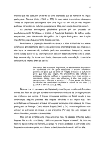 14



moldes que não possuem um termo ou uma expressão que os nomeiem na língua
portuguesa. Câmara Júnior (1989, p. 269) diz que esses empréstimos abrangem
“todas as aquisições estrangeiras que uma língua faz em virtude das relações
políticas, comerciais ou culturais, propriamente ditas, com povos de outros países”.
.     As palavras estrangeiras geralmente passam por um processo de
aportuguesamento fonológico e gráfico. A Academia Brasileira de Letras, órgão
responsável pelo Vocabulário Ortográfico de Língua Portuguesa, tem função
importante no aportuguesamento dessas palavras.
      Diariamente a população brasileira é tentada a viver o ideal de vida norte-
americana, principalmente através das produções cinematográficas, das músicas e
dos bens de consumo não duráveis (perfumes, cosméticos, brinquedos, roupas,
entre outros). Saber ler ou falar inglês num país em desenvolvimento como o Brasil,
hoje torna-se algo de suma importância, visto que existe uma relação comercial e
cultural muito intensa entre os países.


                     No campo das mudanças linguísticas, os empréstimos de palavras
                     ou expressões são em geral associados a atitudes valorativas
                     positivas do povo que os toma em relação à língua e à cultura do
                     povo que lhes deu origem. Os empréstimos são reflexos de
                     processos culturais, políticos e econômicos bem mais amplos e
                     complexos. Muitas vezes são utilíssimos à elite, que assim se
                     demarca como diferente e superior [...]. Outras vezes, são felizes
                     incidências na constituição identitária e cultural de um povo [...]
                     (GARCES; ZILLES, 2002, p. 156).

      Nota-se que no transcorrer da história algumas línguas e culturas influenciam
outras, tais fatos se dão por acreditar que elementos culturais de um lugar possam
ser melhores que outros. A língua portuguesa adotada no Brasil desde a sua
colonização adquiriu palavras das línguas africanas e da língua tupi. Tais
empréstimos enriqueceram a língua portuguesa tornando-a mais distante da língua
portuguesa de Portugal. Como adverte Bagno (2002, p. 74) “os estrangeirismos não
alteram as estruturas da língua, a sua gramática. Por isso não são capazes de
destruí-las como juram os conservadores”.
      Hoje tem-se o inglês como língua universal mas, no passado tínhamos outras
línguas. De acordo com Störig (1990) a expressão “língua universal”, foi dada ao
latim no ápice do Império Romano, ao grego na era dos diádocos e ao francês como
língua das cortes europeias, da nobreza e da diplomacia do século XVII ao XIX.
 