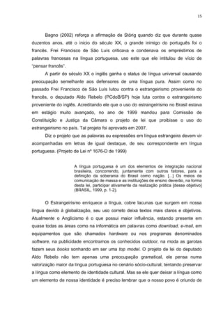 15



      Bagno (2002) reforça a afirmação de Störig quando diz que durante quase
duzentos anos, até o inicio do século XX, o grande inimigo do português foi o
francês. Frei Francisco de São Luís criticava e condenava os empréstimos de
palavras francesas na língua portuguesa, uso este que ele intitulou de vício de
“pensar francês”.
      A partir do século XX o inglês ganha o status de língua universal causando
preocupação semelhante aos defensores de uma língua pura. Assim como no
passado Frei Francisco de São Luís lutou contra o estrangeirismo proveniente do
francês, o deputado Aldo Rebelo (PCdoB/SP) hoje luta contra o estrangeirismo
proveniente do inglês. Acreditando ele que o uso do estrangeirismo no Brasil estava
em estágio muito avançado, no ano de 1999 mandou para Comissão de
Constituição e Justiça da Câmara o projeto de lei que proibisse o uso do
estrangeirismo no país. Tal projeto foi aprovado em 2007.
      Diz o projeto que as palavras ou expressões em língua estrangeira devem vir
acompanhadas em letras de igual destaque, de seu correspondente em língua
portuguesa. (Projeto de Lei nº 1676-D de 1999)


                     A língua portuguesa é um dos elementos de integração nacional
                     brasileira, concorrendo, juntamente com outros fatores, para a
                     definição da soberania do Brasil como nação. [...] Os meios de
                     comunicação de massa e as instituições de ensino deverão, na forma
                     desta lei, participar ativamente da realização prática [desse objetivo]
                     (BRASIL, 1999, p. 1-2).


      O Estrangeirismo enriquece a língua, cobre lacunas que surgem em nossa
língua devido à globalização, seu uso correto deixa textos mais claros e objetivos.
Atualmente o Anglicismo é o que possui maior influência, estando presente em
quase todas as áreas como na informática em palavras como download, e-mail, em
equipamentos que são chamados hardware ou nos programas denominados
software, na publicidade encontramos os conhecidos outdoor, na moda as garotas
fazem seus books sonhando em ser uma top model. O projeto de lei do deputado
Aldo Rebelo não tem apenas uma preocupação gramatical, ele pensa numa
valorização maior da língua portuguesa no cenário sócio-cultural, tentando preservar
a língua como elemento de identidade cultural. Mas se ele quer deixar a língua como
um elemento de nossa identidade é preciso lembrar que o nosso povo é oriundo de
 