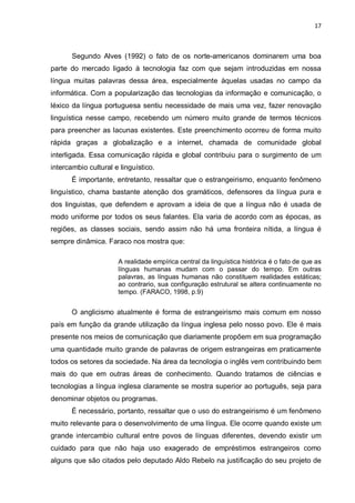 17



       Segundo Alves (1992) o fato de os norte-americanos dominarem uma boa
parte do mercado ligado à tecnologia faz com que sejam introduzidas em nossa
língua muitas palavras dessa área, especialmente àquelas usadas no campo da
informática. Com a popularização das tecnologias da informação e comunicação, o
léxico da língua portuguesa sentiu necessidade de mais uma vez, fazer renovação
linguística nesse campo, recebendo um número muito grande de termos técnicos
para preencher as lacunas existentes. Este preenchimento ocorreu de forma muito
rápida graças a globalização e a internet, chamada de comunidade global
interligada. Essa comunicação rápida e global contribuiu para o surgimento de um
intercambio cultural e linguístico.
       É importante, entretanto, ressaltar que o estrangeirismo, enquanto fenômeno
linguístico, chama bastante atenção dos gramáticos, defensores da língua pura e
dos linguistas, que defendem e aprovam a ideia de que a língua não é usada de
modo uniforme por todos os seus falantes. Ela varia de acordo com as épocas, as
regiões, as classes sociais, sendo assim não há uma fronteira nítida, a língua é
sempre dinâmica. Faraco nos mostra que:

                      A realidade empírica central da linguística histórica é o fato de que as
                      línguas humanas mudam com o passar do tempo. Em outras
                      palavras, as línguas humanas não constituem realidades estáticas;
                      ao contrario, sua configuração estrutural se altera continuamente no
                      tempo. (FARACO, 1998, p.9)


       O anglicismo atualmente é forma de estrangeirismo mais comum em nosso
país em função da grande utilização da língua inglesa pelo nosso povo. Ele é mais
presente nos meios de comunicação que diariamente propõem em sua programação
uma quantidade muito grande de palavras de origem estrangeiras em praticamente
todos os setores da sociedade. Na área da tecnologia o inglês vem contribuindo bem
mais do que em outras áreas de conhecimento. Quando tratamos de ciências e
tecnologias a língua inglesa claramente se mostra superior ao português, seja para
denominar objetos ou programas.
       É necessário, portanto, ressaltar que o uso do estrangeirismo é um fenômeno
muito relevante para o desenvolvimento de uma língua. Ele ocorre quando existe um
grande intercambio cultural entre povos de línguas diferentes, devendo existir um
cuidado para que não haja uso exagerado de empréstimos estrangeiros como
alguns que são citados pelo deputado Aldo Rebelo na justificação do seu projeto de
 